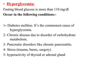 • Hyperglycemia:
Fasting blood glucose is more than 110 mg/dl
Occur in the following conditions:-
1- Diabetes mellitus. It’s the commonest cause of
hyperglycemia.
2- Chronic disease due to disorder of carbohydrate
metabolism.
3- Pancreatic disorders like chronic pancreatitis.
4- Stress (trauma, burns, surgery)
5- hyperactivity of thyroid or adrenal gland
 