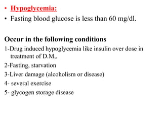 • Hypoglycemia:
• Fasting blood glucose is less than 60 mg/dl.
Occur in the following conditions
1-Drug induced hypoglycemia like insulin over dose in
treatment of D.M,.
2-Fasting, starvation
3-Liver damage (alcoholism or disease)
4- several exercise
5- glycogen storage disease
 