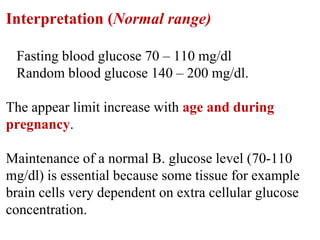 Interpretation (Normal range)
Fasting blood glucose 70 – 110 mg/dl
Random blood glucose 140 – 200 mg/dl.
The appear limit increase with age and during
pregnancy.
Maintenance of a normal B. glucose level (70-110
mg/dl) is essential because some tissue for example
brain cells very dependent on extra cellular glucose
concentration.
 