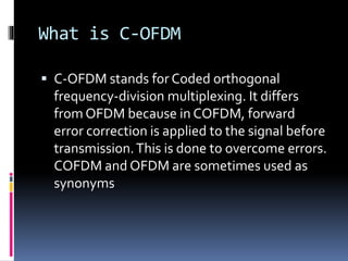 What is C-OFDM
 C-OFDM stands for Coded orthogonal
frequency-division multiplexing. It differs
from OFDM because in COFDM, forward
error correction is applied to the signal before
transmission.This is done to overcome errors.
COFDM and OFDM are sometimes used as
synonyms
 