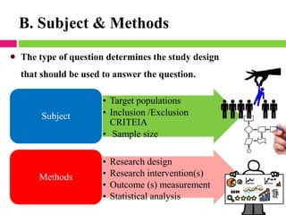 B. Subject & Methods
• Target populations
• Inclusion /Exclusion
CRITEIA
• Sample size
Subject
• Research design
• Research intervention(s)
• Outcome (s) measurement
• Statistical analysis
Methods
• The type of question determines the study design
that should be used to answer the question.
 