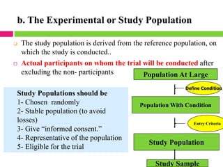 b. The Experimental or Study Population
❑ The study population is derived from the reference population, on
which the study is conducted..
 Actual participants on whom the trial will be conducted after
excluding the non- participants
Study Populations should be
1- Chosen randomly
2- Stable population (to avoid
losses)
3- Give “informed consent.”
4- Representative of the population
5- Eligible for the trial
Population At Large
Define Condition
Population With Condition
Entry Criteria
Study Population
Study Sample
 