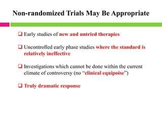 Non-randomized Trials May Be Appropriate
❑ Early studies of new and untried therapies
❑ Uncontrolled early phase studies where the standard is
relatively ineffective
❑ Investigations which cannot be done within the current
climate of controversy (no “clinical equipoise”)
❑ Truly dramatic response
 