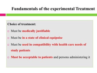 Fundamentals of the experimental Treatment
Choice of treatment:
 Must be medically justifiable
 Must be in a state of clinical equipoise
 Must be used in compatibility with health care needs of
study patients
 Must be acceptable to patients and persons administering it
 