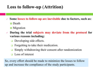 Loss to follow-up (Attrition)
✓ Some losses to follow-up are inevitable due to factors, such as:
 Death
 Migration
✓ During the trial subjects may deviate from the protocol for
various reasons including:
❑ Developing side effects.
❑ Forgetting to take their medication.
❑ Simply withdrawing their consent after randomization
❑ Loss of interest
So, every effort should be made to minimize the losses to follow
up and increase the compliance of the study participants.
 