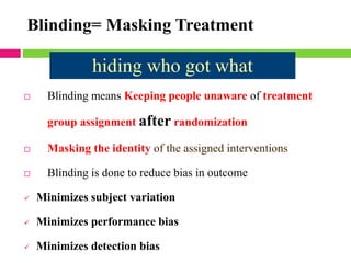  Blinding means Keeping people unaware of treatment
group assignment after randomization
 Masking the identity of the assigned interventions
 Blinding is done to reduce bias in outcome
✓ Minimizes subject variation
✓ Minimizes performance bias
✓ Minimizes detection bias
Blinding= Masking Treatment
hiding who got what
 