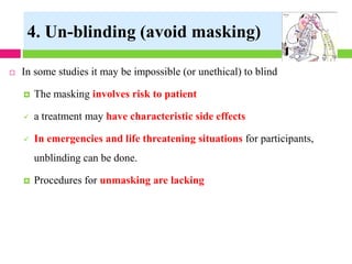  In some studies it may be impossible (or unethical) to blind
 The masking involves risk to patient
✓ a treatment may have characteristic side effects
✓ In emergencies and life threatening situations for participants,
unblinding can be done.
 Procedures for unmasking are lacking
4. Un-blinding (avoid masking)
 