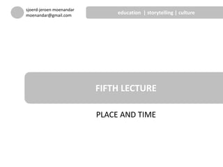 PLACE AND TIME
FIFTH LECTURE
sjoerd-jeroen moenandar
moenandar@gmail.com
education | storytelling | culture
 