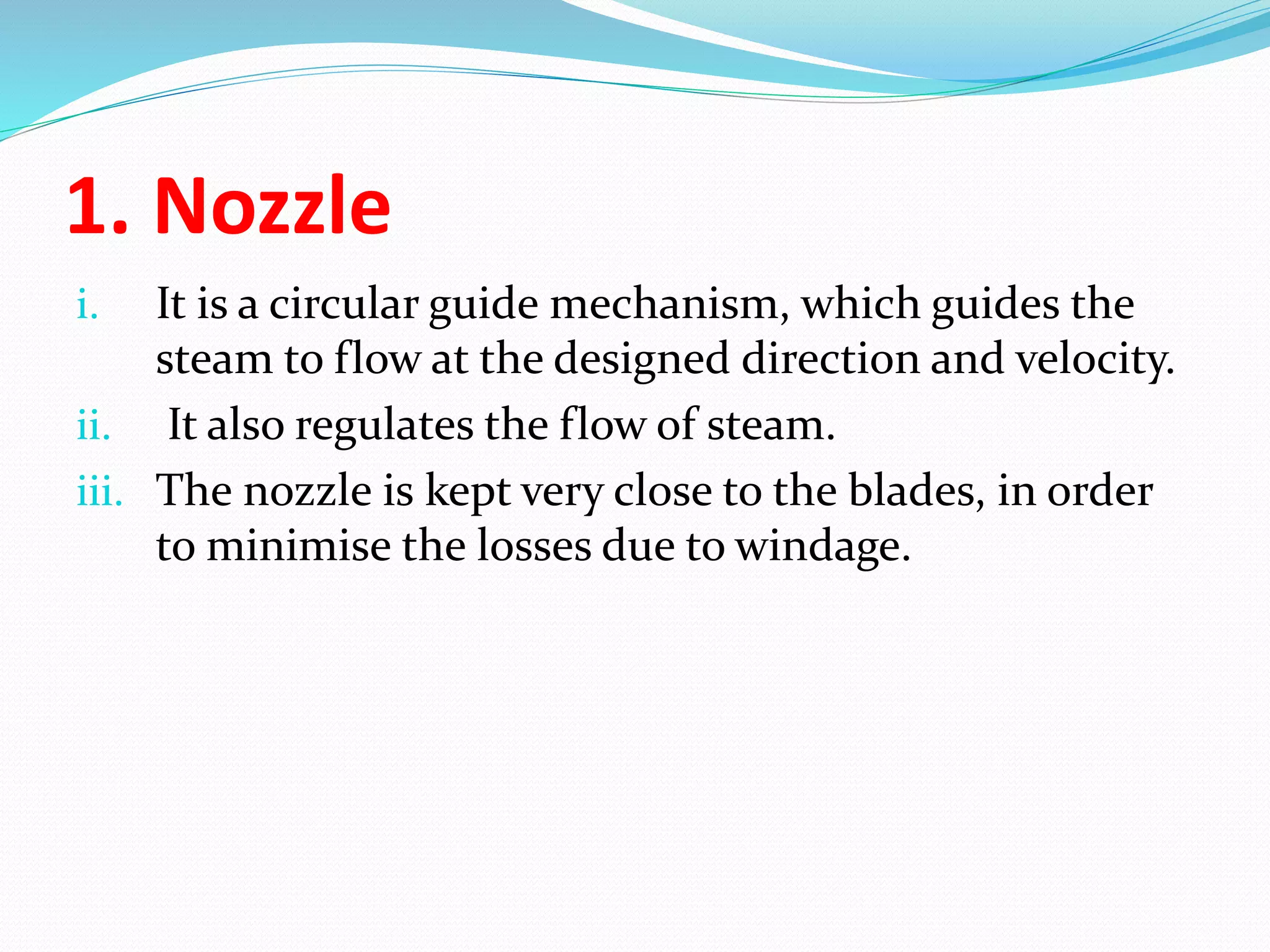 1. Nozzle
i. It is a circular guide mechanism, which guides the
steam to flow at the designed direction and velocity.
ii. It also regulates the flow of steam.
iii. The nozzle is kept very close to the blades, in order
to minimise the losses due to windage.
 