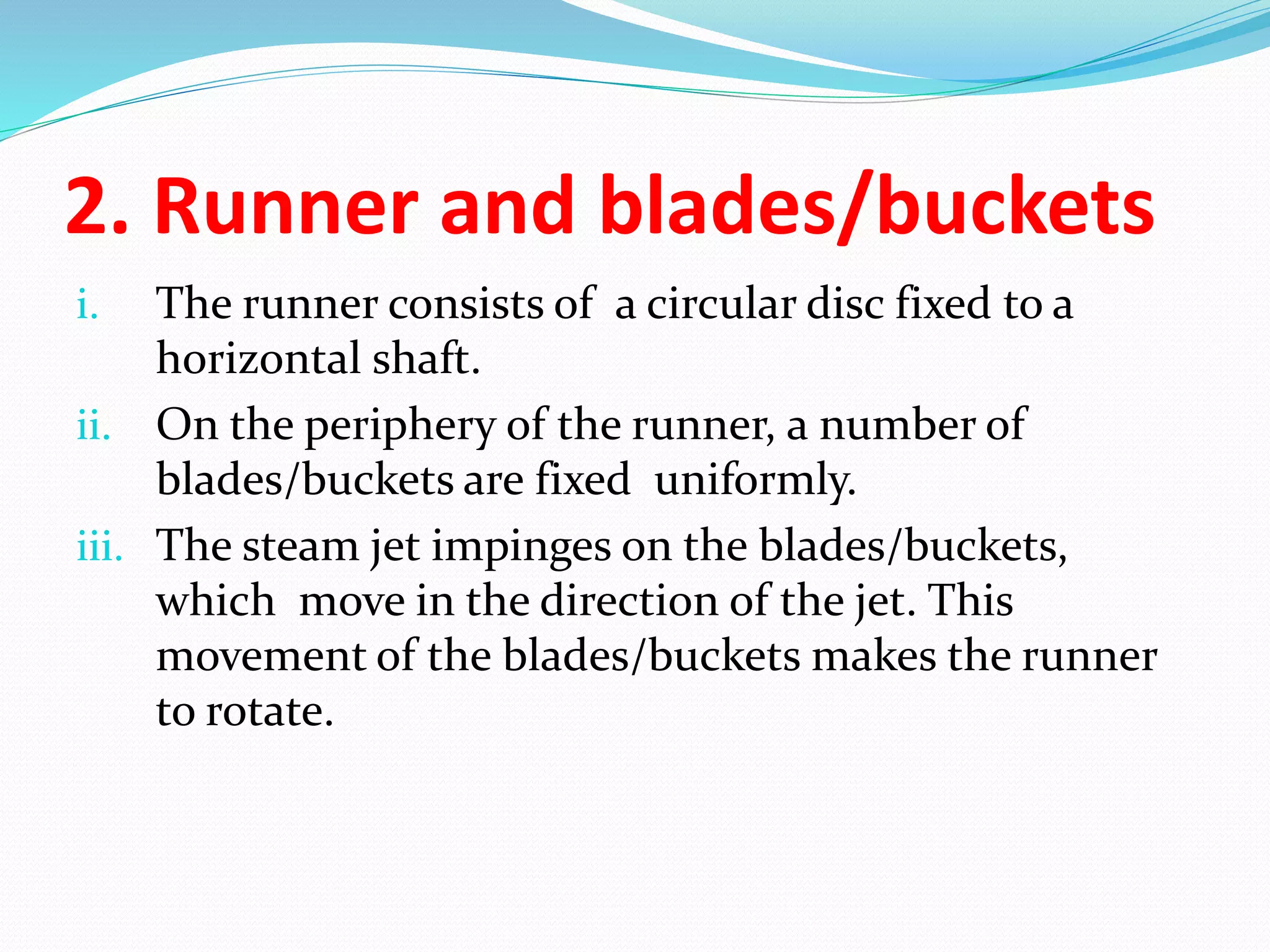 2. Runner and blades/buckets
i. The runner consists of a circular disc fixed to a
horizontal shaft.
ii. On the periphery of the runner, a number of
blades/buckets are fixed uniformly.
iii. The steam jet impinges on the blades/buckets,
which move in the direction of the jet. This
movement of the blades/buckets makes the runner
to rotate.
 