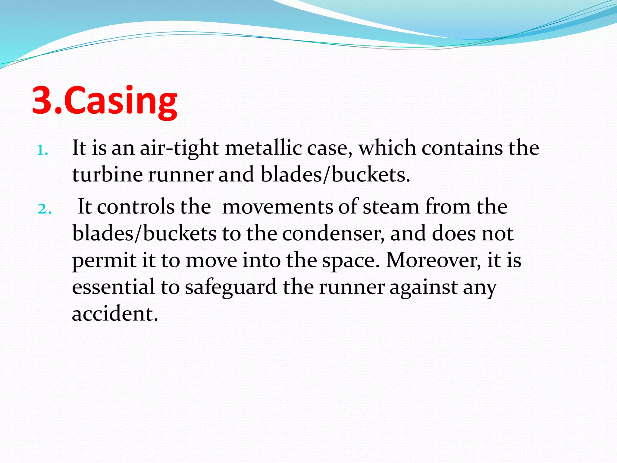 3.Casing
1. It is an air-tight metallic case, which contains the
turbine runner and blades/buckets.
2. It controls the movements of steam from the
blades/buckets to the condenser, and does not
permit it to move into the space. Moreover, it is
essential to safeguard the runner against any
accident.
 