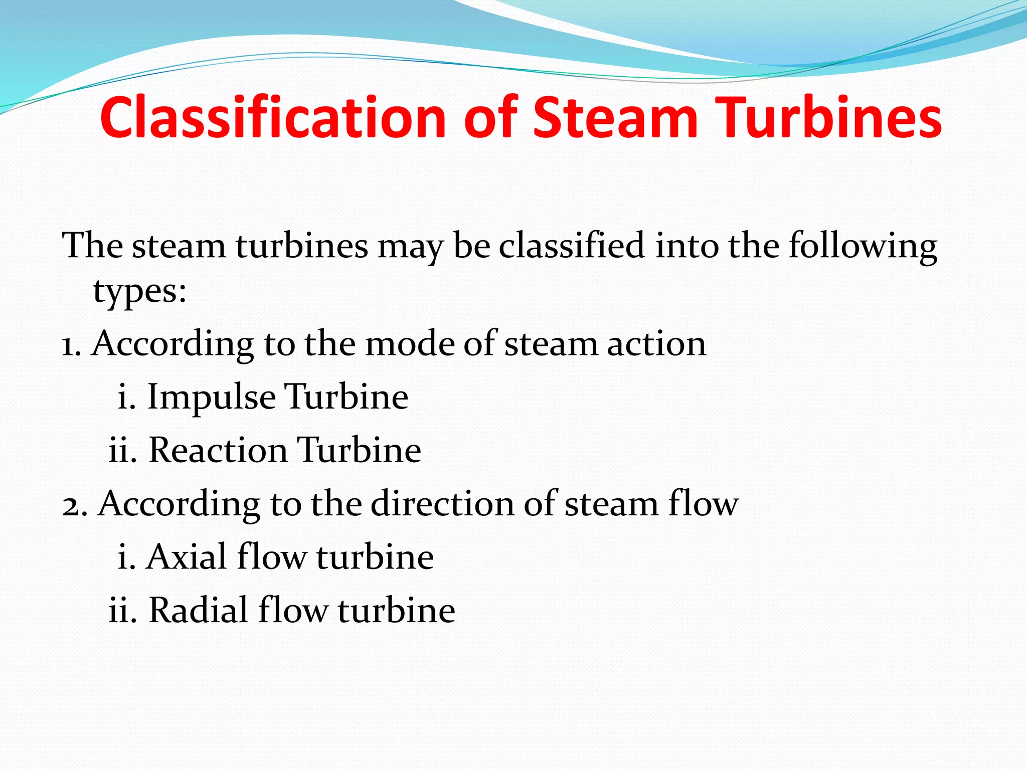 The steam turbines may be classified into the following
types:
1. According to the mode of steam action
i. Impulse Turbine
ii. Reaction Turbine
2. According to the direction of steam flow
i. Axial flow turbine
ii. Radial flow turbine
Classification of Steam Turbines
 