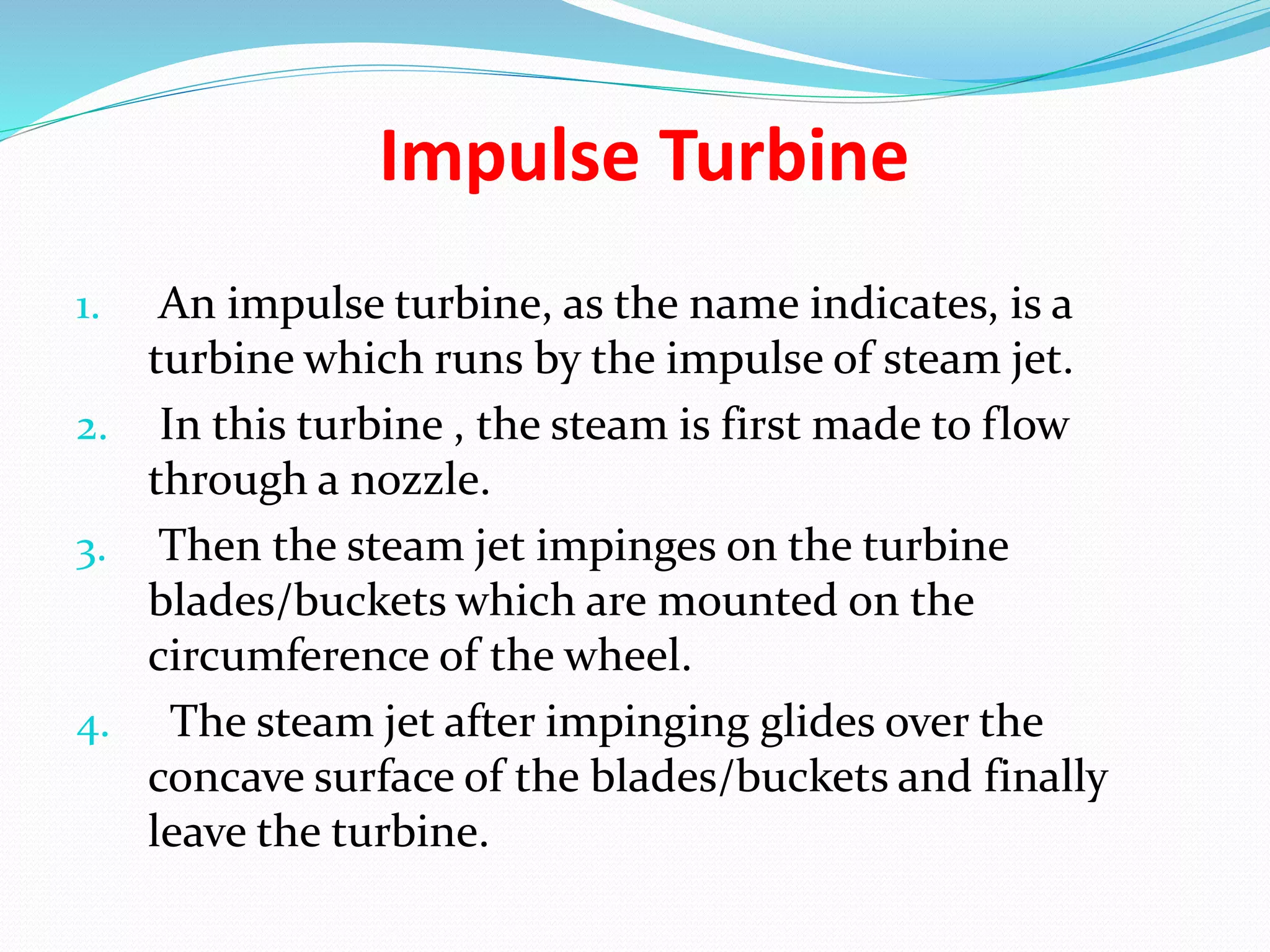 Impulse Turbine
1. An impulse turbine, as the name indicates, is a
turbine which runs by the impulse of steam jet.
2. In this turbine , the steam is first made to flow
through a nozzle.
3. Then the steam jet impinges on the turbine
blades/buckets which are mounted on the
circumference of the wheel.
4. The steam jet after impinging glides over the
concave surface of the blades/buckets and finally
leave the turbine.
 
