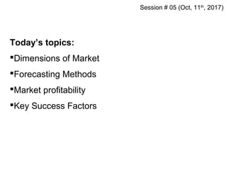 Today’s topics:
Dimensions of Market
Forecasting Methods
Market profitability
Key Success Factors
Session # 05 (Oct, 11th
, 2017)
 