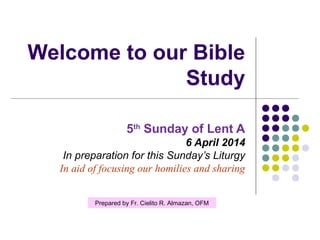 Welcome to our Bible
Study
5th Sunday of Lent A
6 April 2014
In preparation for this Sunday’s Liturgy
In aid of focusing our homilies and sharing
Prepared by Fr. Cielito R. Almazan, OFM

 