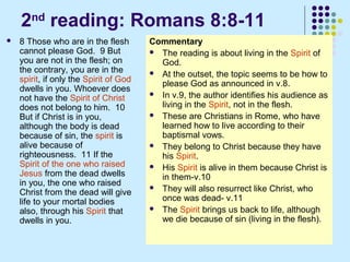 2nd reading: Romans 8:8-11


8 Those who are in the flesh
cannot please God. 9 But
you are not in the flesh; on
the contrary, you are in the
spirit, if only the Spirit of God
dwells in you. Whoever does
not have the Spirit of Christ
does not belong to him. 10
But if Christ is in you,
although the body is dead
because of sin, the spirit is
alive because of
righteousness. 11 If the
Spirit of the one who raised
Jesus from the dead dwells
in you, the one who raised
Christ from the dead will give
life to your mortal bodies
also, through his Spirit that
dwells in you.

Commentary
 The reading is about living in the Spirit of
God.
 At the outset, the topic seems to be how to
please God as announced in v.8.
 In v.9, the author identifies his audience as
living in the Spirit, not in the flesh.
 These are Christians in Rome, who have
learned how to live according to their
baptismal vows.
 They belong to Christ because they have
his Spirit.
 His Spirit is alive in them because Christ is
in them-v.10
 They will also resurrect like Christ, who
once was dead- v.11
 The Spirit brings us back to life, although
we die because of sin (living in the flesh).

 