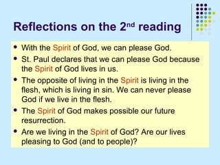 Reflections on the 2nd reading









With the Spirit of God, we can please God.
St. Paul declares that we can please God because
the Spirit of God lives in us.
The opposite of living in the Spirit is living in the
flesh, which is living in sin. We can never please
God if we live in the flesh.
The Spirit of God makes possible our future
resurrection.
Are we living in the Spirit of God? Are our lives
pleasing to God (and to people)?

 