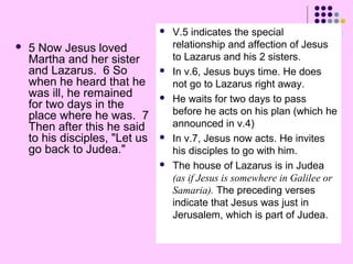 



5 Now Jesus loved
Martha and her sister
and Lazarus. 6 So
when he heard that he
was ill, he remained
for two days in the
place where he was. 7
Then after this he said
to his disciples, "Let us
go back to Judea."









V.5 indicates the special
relationship and affection of Jesus
to Lazarus and his 2 sisters.
In v.6, Jesus buys time. He does
not go to Lazarus right away.
He waits for two days to pass
before he acts on his plan (which he
announced in v.4)
In v.7, Jesus now acts. He invites
his disciples to go with him.
The house of Lazarus is in Judea
(as if Jesus is somewhere in Galilee or
Samaria). The preceding verses
indicate that Jesus was just in
Jerusalem, which is part of Judea.

 
