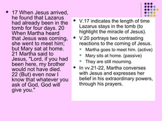 

17 When Jesus arrived,
he found that Lazarus
had already been in the
tomb for four days. 20
When Martha heard
that Jesus was coming,
she went to meet him;
but Mary sat at home.
21 Martha said to
Jesus, "Lord, if you had
been here, my brother
would not have died.
22 (But) even now I
know that whatever you
ask of God, God will
give you."





V.17 indicates the length of time
Lazarus stays in the tomb (to
highlight the miracle of Jesus).
V.20 portrays two contrasting
reactions to the coming of Jesus.






Martha goes to meet him. (active)
Mary sits at home. (passive)
They are still mourning.

In vv.21-22, Martha converses
with Jesus and expresses her
belief in his extraordinary powers,
through his prayers.

 