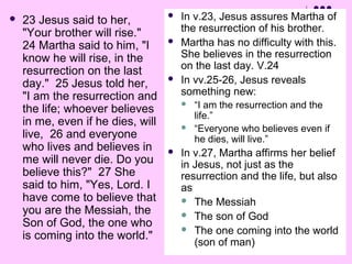 

23 Jesus said to her,
"Your brother will rise."
24 Martha said to him, "I
know he will rise, in the
resurrection on the last
day." 25 Jesus told her,
"I am the resurrection and
the life; whoever believes
in me, even if he dies, will
live, 26 and everyone
who lives and believes in
me will never die. Do you
believe this?" 27 She
said to him, "Yes, Lord. I
have come to believe that
you are the Messiah, the
Son of God, the one who
is coming into the world."






In v.23, Jesus assures Martha of
the resurrection of his brother.
Martha has no difficulty with this.
She believes in the resurrection
on the last day. V.24
In vv.25-26, Jesus reveals
something new:





“I am the resurrection and the
life.”
“Everyone who believes even if
he dies, will live.”

In v.27, Martha affirms her belief
in Jesus, not just as the
resurrection and the life, but also
as
 The Messiah
 The son of God
 The one coming into the world
(son of man)

 
