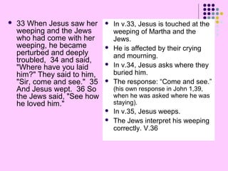 

33 When Jesus saw her
weeping and the Jews
who had come with her
weeping, he became
perturbed and deeply
troubled, 34 and said,
"Where have you laid
him?" They said to him,
"Sir, come and see." 35
And Jesus wept. 36 So
the Jews said, "See how
he loved him."







In v.33, Jesus is touched at the
weeping of Martha and the
Jews.
He is affected by their crying
and mourning.
In v.34, Jesus asks where they
buried him.
The response: “Come and see.”
(his own response in John 1,39,
when he was asked where he was
staying).




In v.35, Jesus weeps.
The Jews interpret his weeping
correctly. V.36

 