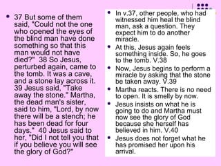 

37 But some of them
said, "Could not the one
who opened the eyes of
the blind man have done
something so that this
man would not have
died?" 38 So Jesus,
perturbed again, came to
the tomb. It was a cave,
and a stone lay across it.
39 Jesus said, "Take
away the stone." Martha,
the dead man's sister,
said to him, "Lord, by now
there will be a stench; he
has been dead for four
days." 40 Jesus said to
her, "Did I not tell you that
if you believe you will see
the glory of God?"












In v.37, other people, who had
witnessed him heal the blind
man, ask a question. They
expect him to do another
miracle.
At this, Jesus again feels
something inside. So, he goes
to the tomb. V.38
Now, Jesus begins to perform a
miracle by asking that the stone
be taken away. V.39
Martha reacts. There is no need
to open. It is smelly by now.
Jesus insists on what he is
going to do and Martha must
now see the glory of God
because she herself has
believed in him. V.40
Jesus does not forget what he
has promised her upon his
arrival.

 