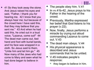 

41 So they took away the stone.
And Jesus raised his eyes and
said, "Father, I thank you for
hearing me. 42 I know that you
always hear me; but because of
the crowd here I have said this,
that they may believe that you
sent me." 43 And when he had
said this, he cried out in a loud
voice, "Lazarus, come out!" 44
The dead man came out, tied
hand and foot with burial bands,
and his face was wrapped in a
cloth. So Jesus said to them,
"Untie him and let him go." 45
Now many of the Jews who had
come to Mary and seen what he
had done began to believe in
him.













The people obey him. V.41
In vv.41b-42, Jesus prays to his
Father in the hearing of the
crowd.
Previously, Martha expressed
her belief that God listens to his
prayer (v.22).
Now, finally, Jesus performs a
miracle by crying out aloud
commanding Lazarus to come
out. V.43
The dead man obeys. V.44
His physical appearance is
described and Jesus
commands that he be untied.
V.45 indicates people’s
response:


they began to believe in him.

 