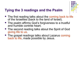 Tying the 3 readings and the Psalm





The first reading talks about the coming back to life
of the Israelites (back to the land of Israel).
The psalm affirms God’s forgiveness to a trustful
and humble contrite heart.
The second reading talks about the Spirit of God
giving life to us.
The gospel readings talks about Lazarus coming
back to life, made possible by Jesus.

 