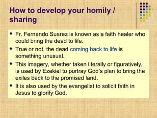 How to develop your homily /
sharing








Fr. Fernando Suarez is known as a faith healer who
could bring the dead to life.
True or not, the dead coming back to life is
something unusual.
This imagery, whether taken literally or figuratively,
is used by Ezekiel to portray God’s plan to bring the
exiles back to the promised land.
It is also used by the evangelist to solicit faith in
Jesus to glorify God.

 