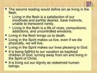 








The second reading would define sin as living in the
flesh.
 Living in the flesh is a satisfaction of our
inordinate and earthly desires, base instincts,
unable to transcend vanity.
 Living in the flesh is a life of vices, compulsions,
addictions, and uncontrolled emotions.
Living in the flesh brings us to death.
Living in the Spirit makes us live, even if we die
physically, we will live.
Living in the Spirit makes our lives pleasing to God.
It is being faithful to our vocation as baptized
children of God, turning away from sin and living in
the Spirit of Christ.
It is living out our dignity as redeemed human
beings.

 