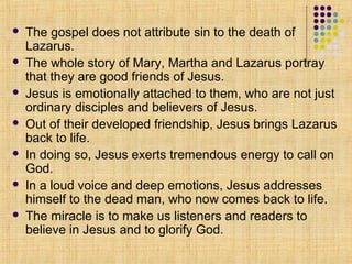 







The gospel does not attribute sin to the death of
Lazarus.
The whole story of Mary, Martha and Lazarus portray
that they are good friends of Jesus.
Jesus is emotionally attached to them, who are not just
ordinary disciples and believers of Jesus.
Out of their developed friendship, Jesus brings Lazarus
back to life.
In doing so, Jesus exerts tremendous energy to call on
God.
In a loud voice and deep emotions, Jesus addresses
himself to the dead man, who now comes back to life.
The miracle is to make us listeners and readers to
believe in Jesus and to glorify God.

 