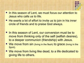 







In this season of Lent, we must focus our attention to
Jesus who calls us to life.
He exerts a lot of effort to invite us to join in his inner
circle of friends and to praise God always.

In this season of Lent, our conversion must be to
move from thinking only of the self (selfish desires),
to a deeper communion (friendship) with Jesus.
We move from sin (living in the flesh) to grace (living in the
Spirit).



We move from living like dead, to a life dedicated to
giving life to others.

 
