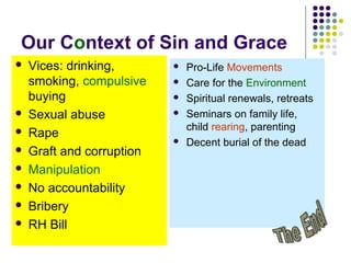 Our Context of Sin and Grace










Vices: drinking,
smoking, compulsive
buying
Sexual abuse
Rape
Graft and corruption
Manipulation
No accountability
Bribery
RH Bill








Pro-Life Movements
Care for the Environment
Spiritual renewals, retreats
Seminars on family life,
child rearing, parenting
Decent burial of the dead

 