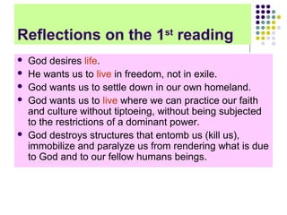 Reflections on the 1st reading







God desires life.
He wants us to live in freedom, not in exile.
God wants us to settle down in our own homeland.
God wants us to live where we can practice our faith
and culture without tiptoeing, without being subjected
to the restrictions of a dominant power.
God destroys structures that entomb us (kill us),
immobilize and paralyze us from rendering what is due
to God and to our fellow humans beings.

 