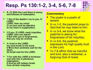 Resp. Ps 130:1-2, 3-4, 5-6, 7-8


R. (7) With the Lord there is mercy
and fullness of redemption.



1 Out of the depths I cry to you, O
LORD;
LORD, hear my voice!
2 Let your ears be attentive
to my voice in supplication.



3 If you, O LORD, mark iniquities,
LORD, who can stand?
4 But with you is forgiveness,
that you may be revered.



5 I trust in the LORD;
my soul trusts in his word.
6 More than sentinels wait for the
dawn,
let Israel wait for the LORD.



7 For with the LORD is kindness
and with him is plenteous
redemption;
8 And he will redeem Israel
from all their iniquities.

Commentary
 The psalm is a psalm of
lament.
 In vv.1-2, the psalmist prays to
God that he may listen to him.
 In vv.3-4, we know what the
psalmist is asking for:
forgiveness of his iniquities.
 In vv.5-6, the psalmist
expresses his high quality trust
in the Lord.
 Vv.7-8 affirm God as merciful
and kind, also a redeemer, a
forgiving God of Israel.

 