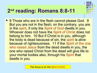 2nd reading: Romans 8:8-11


8 Those who are in the flesh cannot please God. 9
But you are not in the flesh; on the contrary, you are
in the spirit, if only the Spirit of God dwells in you.
Whoever does not have the Spirit of Christ does not
belong to him. 10 But if Christ is in you, although
the body is dead because of sin, the spirit is alive
because of righteousness. 11 If the Spirit of the one
who raised Jesus from the dead dwells in you, the
one who raised Christ from the dead will give life to
your mortal bodies also, through his Spirit that
dwells in you.
The focus is on the Spirit of God.

 