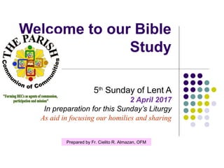 Welcome to our Bible
Study
5th
Sunday of Lent A
2 April 2017
In preparation for this Sunday’s Liturgy
As aid in focusing our homilies and sharing
Prepared by Fr. Cielito R. Almazan, OFM
 
