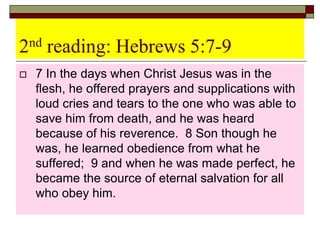 2nd reading: Hebrews 5:7-9
 7 In the days when Christ Jesus was in the
flesh, he offered prayers and supplications with
loud cries and tears to the one who was able to
save him from death, and he was heard
because of his reverence. 8 Son though he
was, he learned obedience from what he
suffered; 9 and when he was made perfect, he
became the source of eternal salvation for all
who obey him.
 