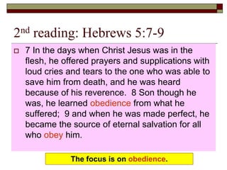 2nd reading: Hebrews 5:7-9
 7 In the days when Christ Jesus was in the
flesh, he offered prayers and supplications with
loud cries and tears to the one who was able to
save him from death, and he was heard
because of his reverence. 8 Son though he
was, he learned obedience from what he
suffered; 9 and when he was made perfect, he
became the source of eternal salvation for all
who obey him.
The focus is on obedience.
 