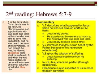 2nd reading: Hebrews 5:7-9
 7 In the days when
Christ Jesus was in
the flesh, he
offered prayers and
supplications with
loud cries and tears
to the one who was
able to save him
from death, and he
was heard because
of his reverence. 8
Son though he
was, he learned
obedience from
what he suffered; 9
and when he was
made perfect, he
became the source
of eternal salvation
for all who obey
him.
Commentary
 V.7 describes what happened to Jesus,
when he was still alive on earth (in the
flesh).
 Jesus really prayed.
 He experienced brokenness so much so
that he prayed with loud cries and tears.
 Jesus really believed in his Father.
 V.7 intimates that Jesus was heard by the
Father because of his reverence
(obedience).
 V.8 gives the wisdom of suffering.
 Jesus learned obedience from his
suffering.
 In v.9, Jesus became perfect (through
obedience).
 Obedience is also expected of us in order
to attain salvation.
 