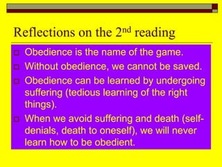 Reflections on the 2nd reading
 Obedience is the name of the game.
 Without obedience, we cannot be saved.
 Obedience can be learned by undergoing
suffering (tedious learning of the right
things).
 When we avoid suffering and death (self-
denials, death to oneself), we will never
learn how to be obedient.
 