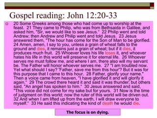 Gospel reading: John 12:20-33
 20 Some Greeks among those who had come up to worship at the
feast. 21 They came to Philip, who was from Bethsaida in Galilee, and
asked him, "Sir, we would like to see Jesus.“ 22 Philip went and told
Andrew; then Andrew and Philip went and told Jesus. 23 Jesus
answered them, "The hour has come for the Son of Man to be glorified.
24 Amen, amen, I say to you, unless a grain of wheat falls to the
ground and dies, it remains just a grain of wheat; but if it dies, it
produces much fruit. 25 Whoever loves his life loses it, and whoever
hates his life in this world will preserve it for eternal life. 26 Whoever
serves me must follow me, and where I am, there also will my servant
be. The Father will honor whoever serves me. 27 "I am troubled now.
Yet what should I say? 'Father, save me from this hour'? But it was for
this purpose that I came to this hour. 28 Father, glorify your name."
Then a voice came from heaven, "I have glorified it and will glorify it
again.“ 29 The crowd there heard it and said it was thunder; but others
said, "An angel has spoken to him.“ 30 Jesus answered and said,
"This voice did not come for my sake but for yours. 31 Now is the time
of judgment on this world; now the ruler of this world will be driven out.
32 And when I am lifted up from the earth, I will draw everyone to
myself.“ 33 He said this indicating the kind of death he would die.
The focus is on dying.
 