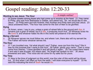 Gospel reading: John 12:20-33
Wanting to see Jesus: The Hour
 20 Some Greeks among those who had come up to worship at the feast. 21 They came
to Philip, who was from Bethsaida in Galilee, and asked him, "Sir, we would like to see
Jesus.“ 22 Philip went and told Andrew; then Andrew and Philip went and told Jesus. 23
Jesus answered them, "The hour has come for the Son of Man to be glorified.
Dying
 24 Amen, amen, I say to you, unless a grain of wheat falls to the ground and dies, it
remains just a grain of wheat; but if it dies, it produces much fruit. 25 Whoever loves his
life loses it, and whoever hates his life in this world will preserve it for eternal life.
Being a Servant
 26 Whoever serves me must follow me, and where I am, there also will my servant be.
The Father will honor whoever serves me.
The Hour
 27 "I am troubled now. Yet what should I say? 'Father, save me from this hour'? But it
was for this purpose that I came to this hour. 28 Father, glorify your name." Then a voice
came from heaven, "I have glorified it and will glorify it again.“ 29 The crowd there heard
it and said it was thunder; but others said, "An angel has spoken to him.“ 30 Jesus
answered and said, "This voice did not come for my sake but for yours.
The Time
 31 Now is the time of judgment on this world; now the ruler of this world will be driven
out. 32 And when I am lifted up from the earth, I will draw everyone to myself.“ 33 He
said this indicating the kind of death he would die.
A simple outline!
 
