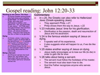 Gospel reading: John 12:20-33Wanting to see Jesus: The Hour
 20 Some Greeks among those
who had come up to worship
at the feast. 21 They came to
Philip, who was from
Bethsaida in Galilee, and
asked him, "Sir, we would like
to see Jesus.“ 22 Philip went
and told Andrew; then Andrew
and Philip went and told
Jesus. 23 Jesus answered
them, "The hour has come for
the Son of Man to be glorified.
Dying
 24 Amen, amen, I say to you,
unless a grain of wheat falls to
the ground and dies, it remains
just a grain of wheat; but if it
dies, it produces much fruit.
25 Whoever loves his life loses
it, and whoever hates his life in
this world will preserve it for
eternal life.
Being a Servant
 26 Whoever serves me must
follow me, and where I am,
there also will my servant be.
The Father will honor whoever
serves me.
Commentary
 In v.20, the Greeks can also refer to Hellenized
Jews (Greek-speaking Jews).
 They approach Philip. v.21
 Philip shows them the way to Jesus. v.22
 V.23 indicates Jesus’ time for his glorification.
 Glorification is the passion, death and resurrection of
Jesus and his ascension.
 V.24 is the famous wisdom saying of Jesus on
dying.
 It speaks well of his experience.
 It also suggests what will happen to us, if we die like
him.
 V.25 states another saying of Jesus on dying.
 Jesus really encourages us to lose our life (to die) in
order to gain life for ever.
 V.26 talks about being a servant.
 The servant must follow the footsteps of his master.
 The servant must also learn how to die.
 God the Father recognizes anyone who serves
Jesus.
 