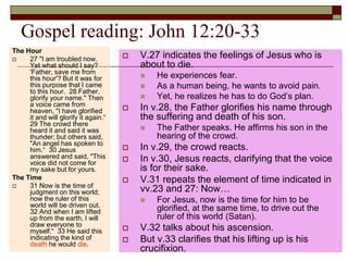 Gospel reading: John 12:20-33
The Hour
 27 "I am troubled now.
Yet what should I say?
'Father, save me from
this hour'? But it was for
this purpose that I came
to this hour. 28 Father,
glorify your name." Then
a voice came from
heaven, "I have glorified
it and will glorify it again.“
29 The crowd there
heard it and said it was
thunder; but others said,
"An angel has spoken to
him.“ 30 Jesus
answered and said, "This
voice did not come for
my sake but for yours.
The Time
 31 Now is the time of
judgment on this world;
now the ruler of this
world will be driven out.
32 And when I am lifted
up from the earth, I will
draw everyone to
myself.“ 33 He said this
indicating the kind of
death he would die.
 V.27 indicates the feelings of Jesus who is
about to die.
 He experiences fear.
 As a human being, he wants to avoid pain.
 Yet, he realizes he has to do God’s plan.
 In v.28, the Father glorifies his name through
the suffering and death of his son.
 The Father speaks. He affirms his son in the
hearing of the crowd.
 In v.29, the crowd reacts.
 In v.30, Jesus reacts, clarifying that the voice
is for their sake.
 V.31 repeats the element of time indicated in
vv.23 and 27: Now…
 For Jesus, now is the time for him to be
glorified, at the same time, to drive out the
ruler of this world (Satan).
 V.32 talks about his ascension.
 But v.33 clarifies that his lifting up is his
crucifixion.
 