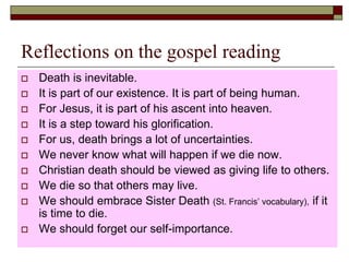 Reflections on the gospel reading
 Death is inevitable.
 It is part of our existence. It is part of being human.
 For Jesus, it is part of his ascent into heaven.
 It is a step toward his glorification.
 For us, death brings a lot of uncertainties.
 We never know what will happen if we die now.
 Christian death should be viewed as giving life to others.
 We die so that others may live.
 We should embrace Sister Death (St. Francis’ vocabulary), if it
is time to die.
 We should forget our self-importance.
 