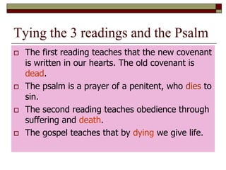Tying the 3 readings and the Psalm
 The first reading teaches that the new covenant
is written in our hearts. The old covenant is
dead.
 The psalm is a prayer of a penitent, who dies to
sin.
 The second reading teaches obedience through
suffering and death.
 The gospel teaches that by dying we give life.
 