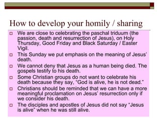 How to develop your homily / sharing
 We are close to celebrating the paschal triduum (the
passion, death and resurrection of Jesus), on Holy
Thursday, Good Friday and Black Saturday / Easter
Vigil.
 This Sunday we put emphasis on the meaning of Jesus’
death.
 We cannot deny that Jesus as a human being died. The
gospels testify to his death.
 Some Christian groups do not want to celebrate his
death because they say, “God is alive, he is not dead.”
 Christians should be reminded that we can have a more
meaningful proclamation on Jesus’ resurrection only if
we consider his death.
 The disciples and apostles of Jesus did not say “Jesus
is alive” when he was still alive.
 