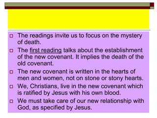 The readings invite us to focus on the mystery
of death.
 The first reading talks about the establishment
of the new covenant. It implies the death of the
old covenant.
 The new covenant is written in the hearts of
men and women, not on stone or stony hearts.
 We, Christians, live in the new covenant which
is ratified by Jesus with his own blood.
 We must take care of our new relationship with
God, as specified by Jesus.
 