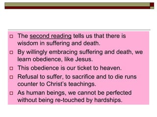  The second reading tells us that there is
wisdom in suffering and death.
 By willingly embracing suffering and death, we
learn obedience, like Jesus.
 This obedience is our ticket to heaven.
 Refusal to suffer, to sacrifice and to die runs
counter to Christ’s teachings.
 As human beings, we cannot be perfected
without being re-touched by hardships.
 